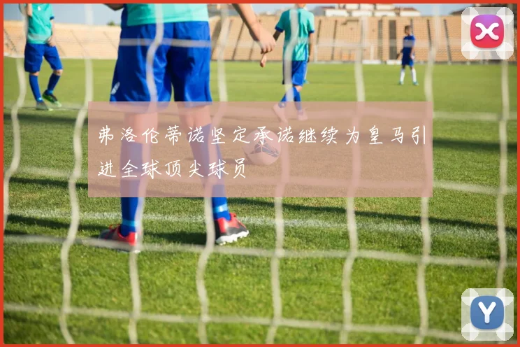 弗洛伦蒂诺坚定承诺继续为皇马引进全球顶尖球员