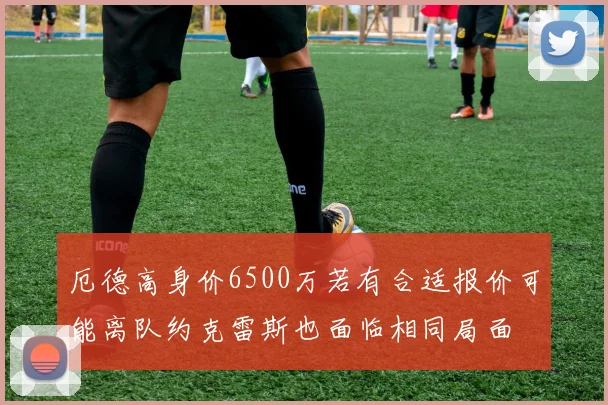 厄德高身价6500万若有合适报价可能离队约克雷斯也面临相同局面