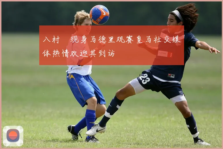 八村塁现身马德里观赛皇马社交媒体热情欢迎其到访