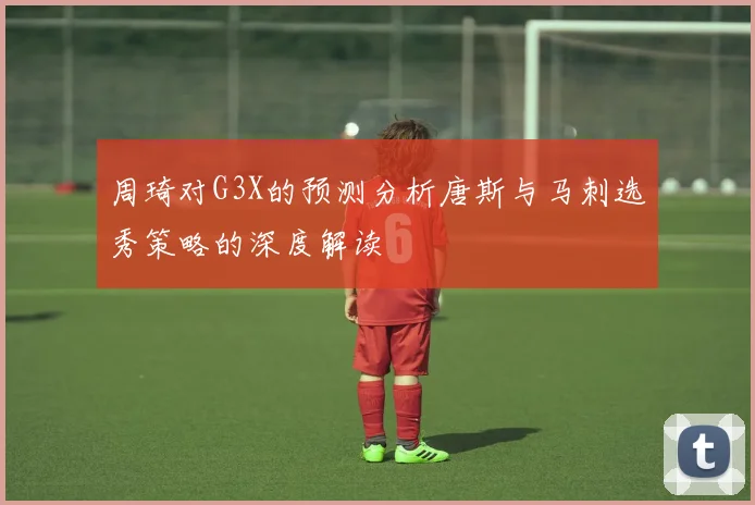 周琦对G3X的预测分析唐斯与马刺选秀策略的深度解读