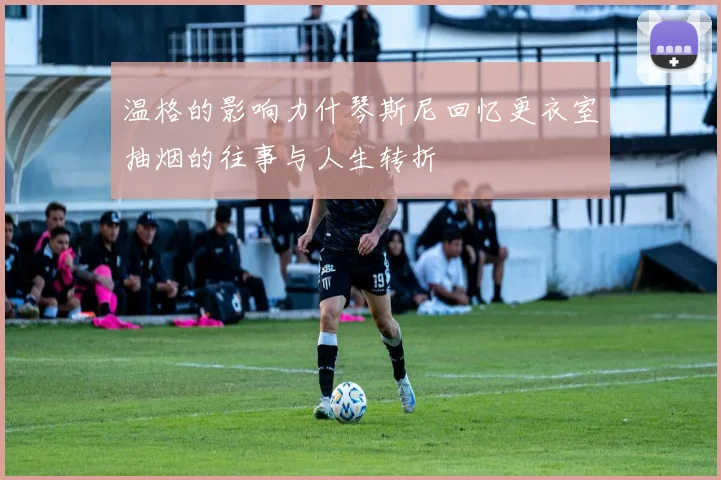 温格的影响力什琴斯尼回忆更衣室抽烟的往事与人生转折