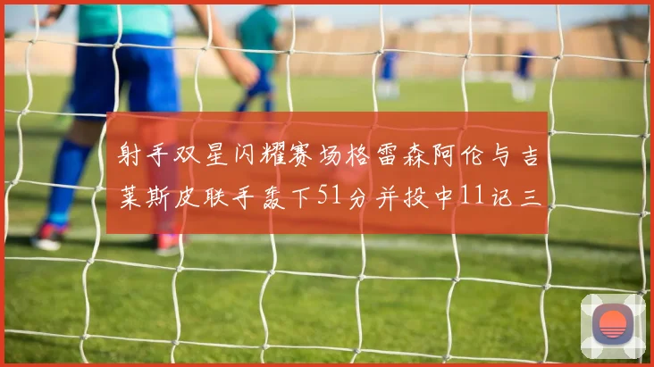 射手双星闪耀赛场格雷森阿伦与吉莱斯皮联手轰下51分并投中11记三分球