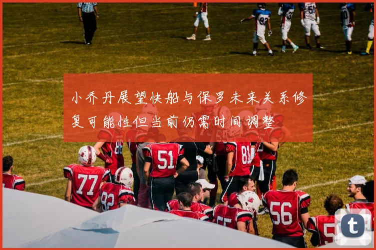 小乔丹展望快船与保罗未来关系修复可能性但当前仍需时间调整