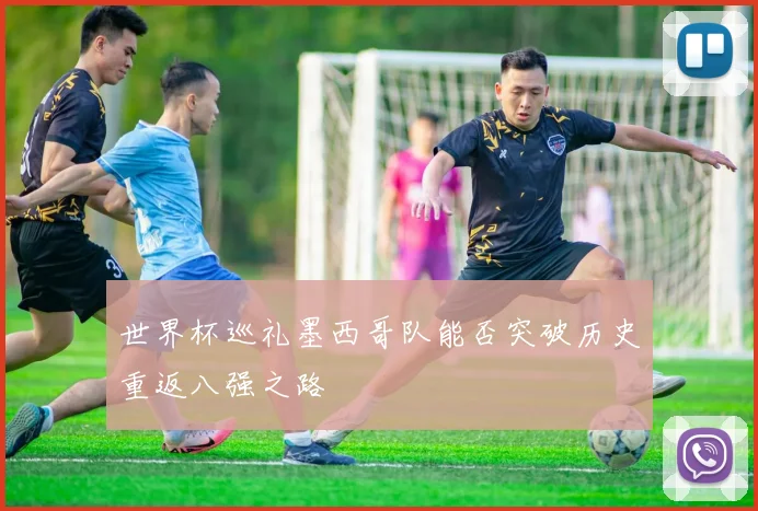 世界杯巡礼墨西哥队能否突破历史重返八强之路