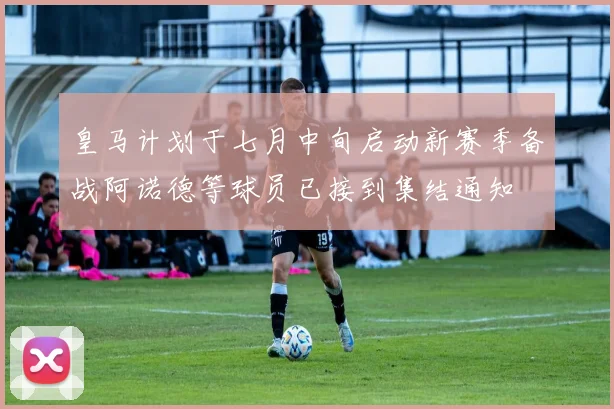 皇马计划于七月中旬启动新赛季备战阿诺德等球员已接到集结通知