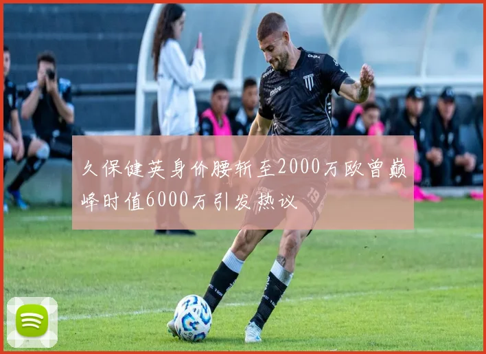 久保健英身价腰斩至2000万欧曾巅峰时值6000万引发热议