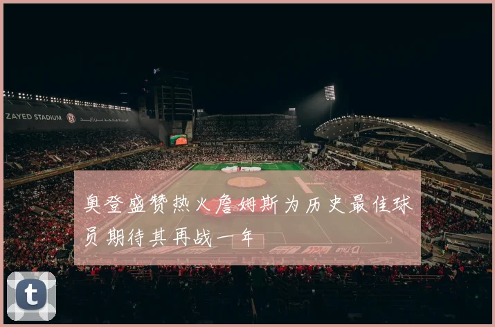 奥登盛赞热火詹姆斯为历史最佳球员期待其再战一年