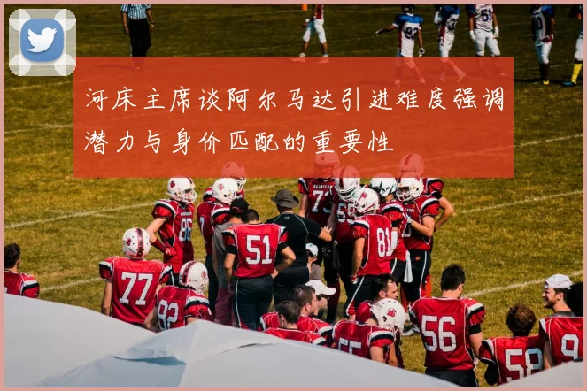 河床主席谈阿尔马达引进难度强调潜力与身价匹配的重要性