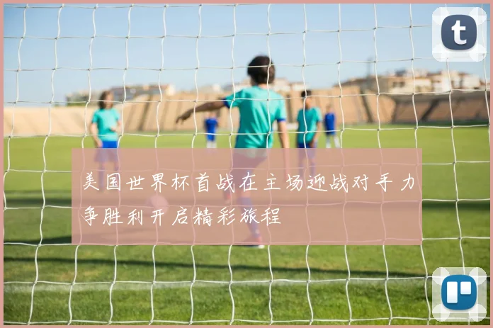 美国世界杯首战在主场迎战对手力争胜利开启精彩旅程
