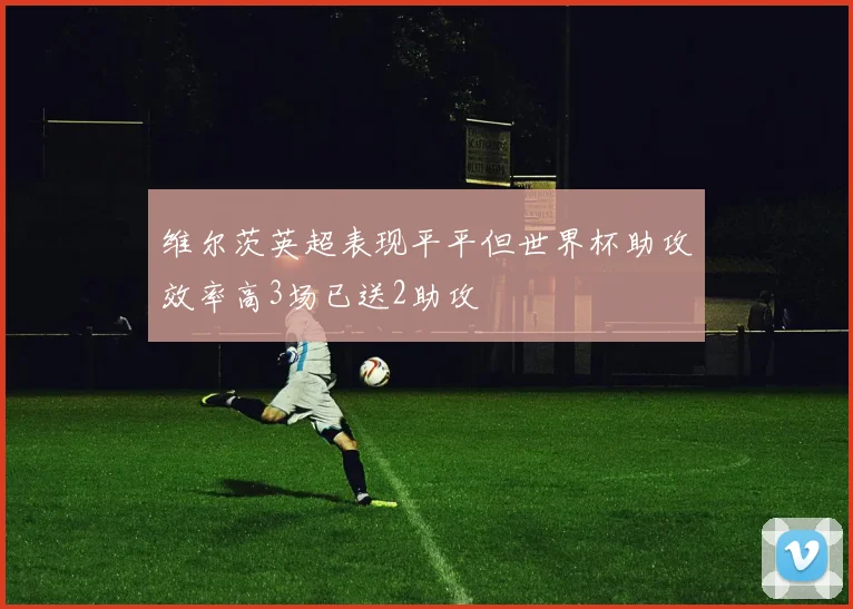 维尔茨英超表现平平但世界杯助攻效率高3场已送2助攻