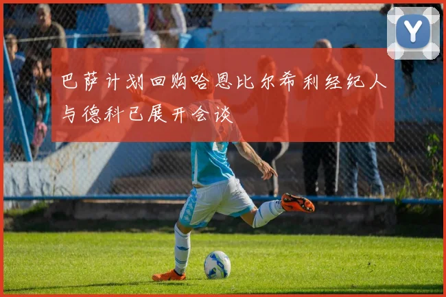 巴萨计划回购哈恩比尔希利经纪人与德科已展开会谈