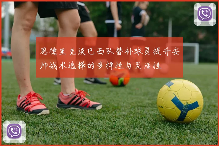 恩德里克谈巴西队替补球员提升安帅战术选择的多样性与灵活性