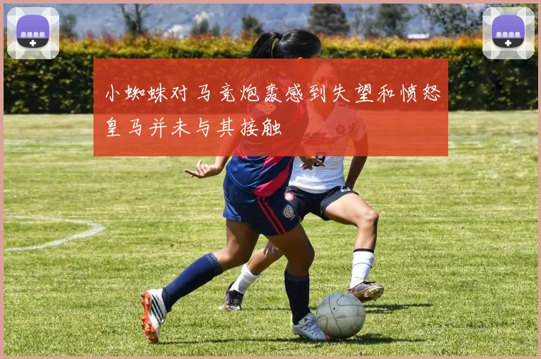 小蜘蛛对马竞炮轰感到失望和愤怒皇马并未与其接触