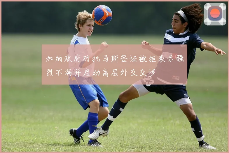 加纳政府对托马斯签证被拒表示强烈不满并启动高层外交交涉